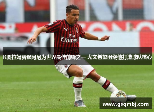 K图拉姆赞穆阿尼为世界最佳前锋之一 尤文希望围绕他打造球队核心