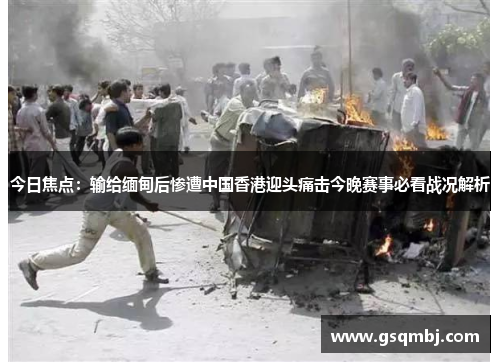 今日焦点：输给缅甸后惨遭中国香港迎头痛击今晚赛事必看战况解析
