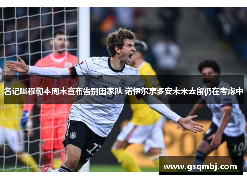 名记曝穆勒本周末宣布告别国家队 诺伊尔京多安未来去留仍在考虑中