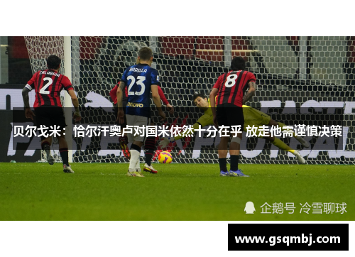 贝尔戈米：恰尔汗奥卢对国米依然十分在乎 放走他需谨慎决策